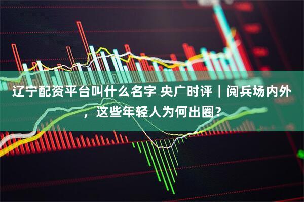 辽宁配资平台叫什么名字 央广时评｜阅兵场内外，这些年轻人为何出圈？