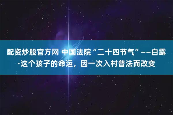 配资炒股官方网 中国法院“二十四节气”——白露·这个孩子的命运，因一次入村普法而改变