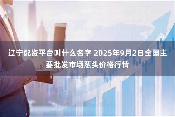 辽宁配资平台叫什么名字 2025年9月2日全国主要批发市场葱头价格行情