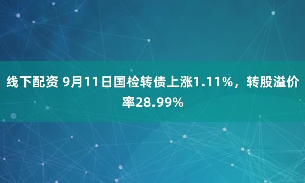 线下配资 9月11日国检转债上涨1.11%，转股溢价率28.99%