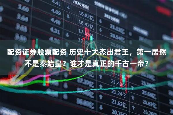 配资证券股票配资 历史十大杰出君王，第一居然不是秦始皇？谁才是真正的千古一帝？