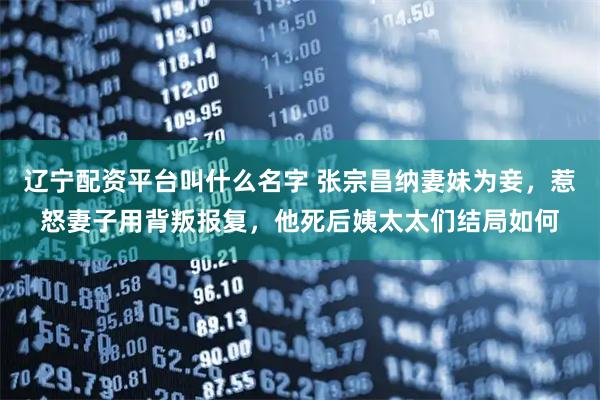 辽宁配资平台叫什么名字 张宗昌纳妻妹为妾，惹怒妻子用背叛报复，他死后姨太太们结局如何