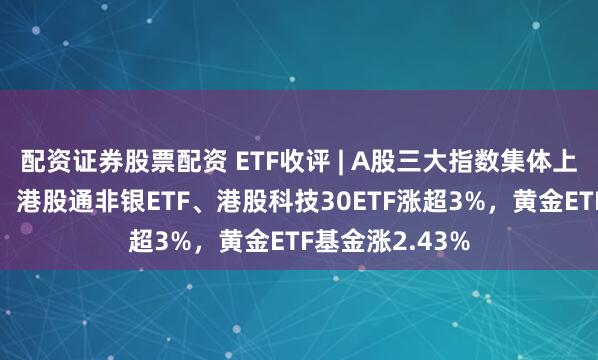 配资证券股票配资 ETF收评 | A股三大指数集体上涨，港股强势，港股通非银ETF、港股科技30ETF涨超3%，黄金ETF基金涨2.43%