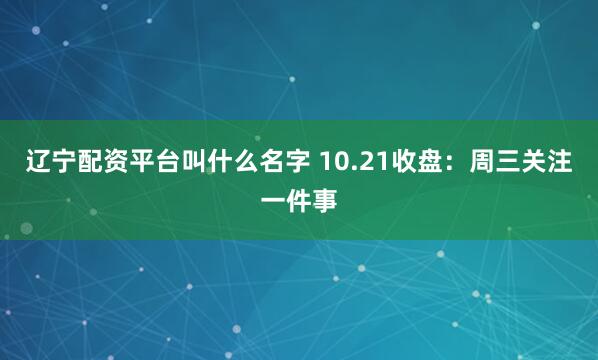 辽宁配资平台叫什么名字 10.21收盘：周三关注一件事