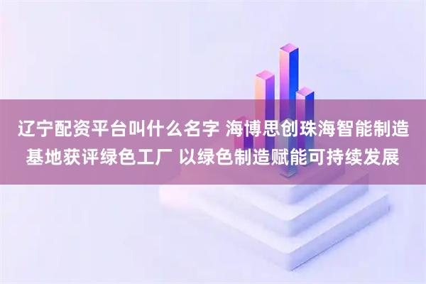 辽宁配资平台叫什么名字 海博思创珠海智能制造基地获评绿色工厂 以绿色制造赋能可持续发展