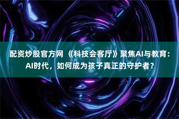 配资炒股官方网 《科技会客厅》聚焦AI与教育：AI时代，如何成为孩子真正的守护者？