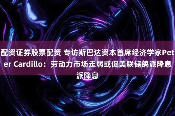配资证券股票配资 专访斯巴达资本首席经济学家Peter Cardillo：劳动力市场走弱或促美联储鸽派降息