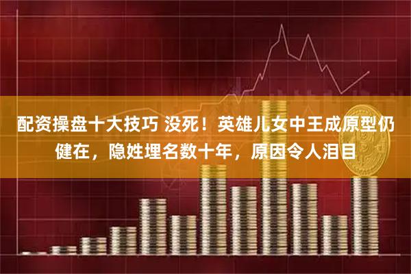 配资操盘十大技巧 没死！英雄儿女中王成原型仍健在，隐姓埋名数十年，原因令人泪目