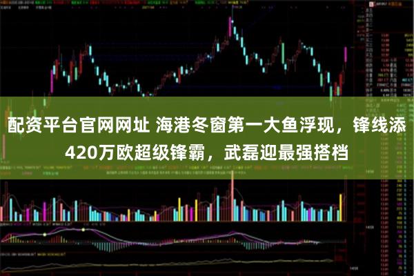 配资平台官网网址 海港冬窗第一大鱼浮现，锋线添420万欧超级锋霸，武磊迎最强搭档