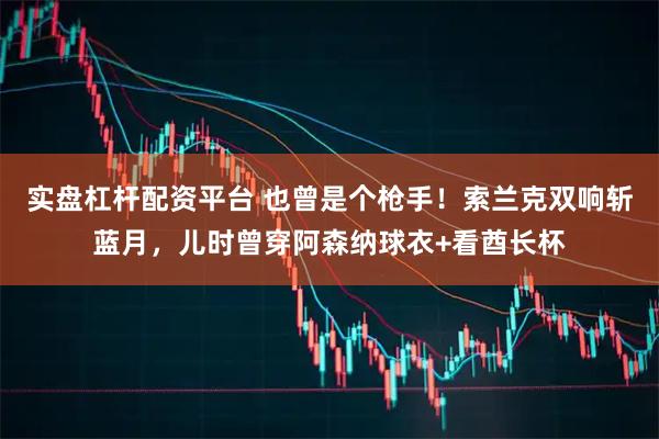 实盘杠杆配资平台 也曾是个枪手！索兰克双响斩蓝月，儿时曾穿阿森纳球衣+看酋长杯