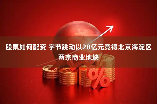 股票如何配资 字节跳动以28亿元竞得北京海淀区两宗商业地块