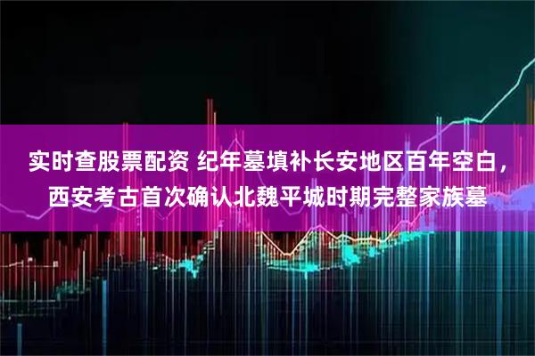 实时查股票配资 纪年墓填补长安地区百年空白，西安考古首次确认北魏平城时期完整家族墓