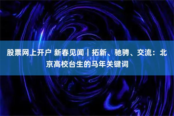 股票网上开户 新春见闻｜拓新、驰骋、交流：北京高校台生的马年关键词