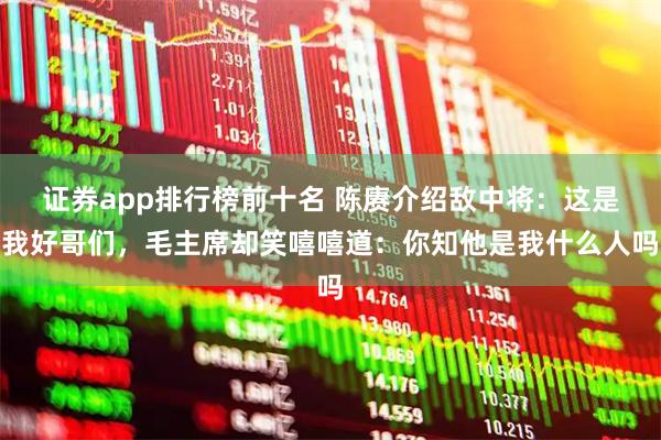 证券app排行榜前十名 陈赓介绍敌中将：这是我好哥们，毛主席却笑嘻嘻道：你知他是我什么人吗