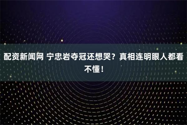 配资新闻网 宁忠岩夺冠还想哭？真相连明眼人都看不懂！