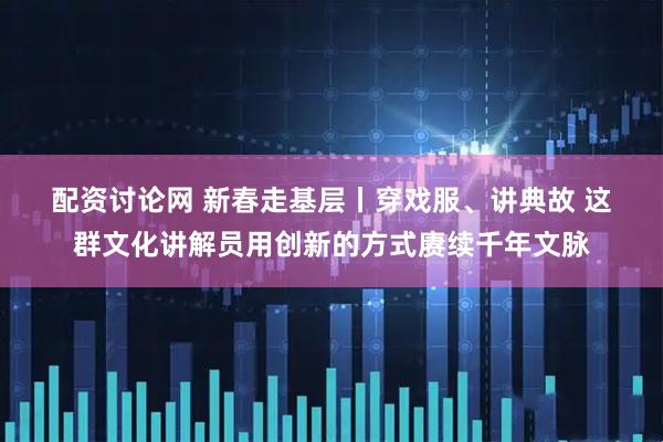 配资讨论网 新春走基层丨穿戏服、讲典故 这群文化讲解员用创新的方式赓续千年文脉