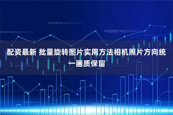 配资最新 批量旋转图片实用方法相机照片方向统一画质保留