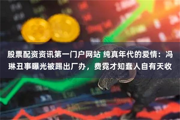股票配资资讯第一门户网站 纯真年代的爱情：冯琳丑事曝光被踢出厂办，费霓才知蠢人自有天收