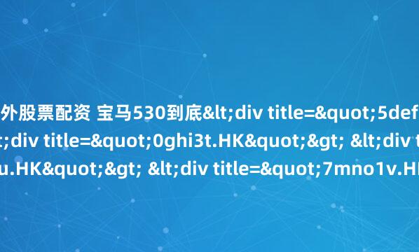 场外股票配资 宝马530到底<div title="5def0s.HK"> <div title="0ghi3t.HK"> <div title="2jkl7u.HK"> <div title=
