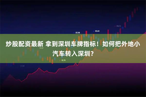 炒股配资最新 拿到深圳车牌指标！如何把外地小汽车转入深圳？