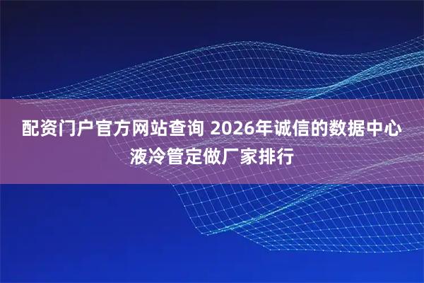 配资门户官方网站查询 2026年诚信的数据中心液冷管定做厂家排行