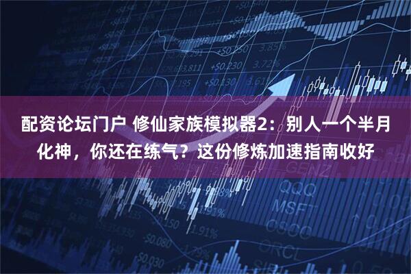 配资论坛门户 修仙家族模拟器2：别人一个半月化神，你还在练气？这份修炼加速指南收好