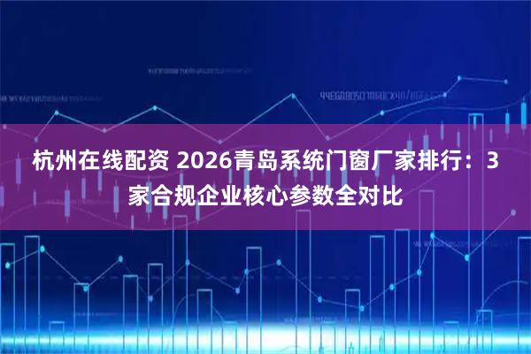 杭州在线配资 2026青岛系统门窗厂家排行：3家合规企业核心参数全对比