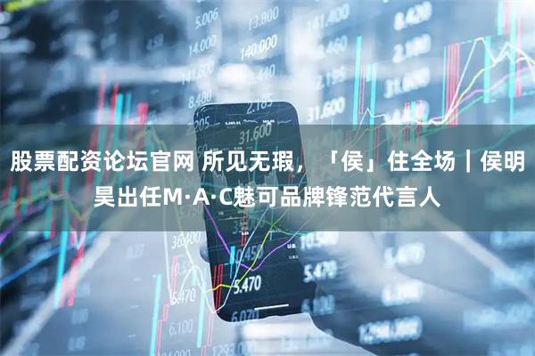 股票配资论坛官网 所见无瑕，「侯」住全场｜侯明昊出任M·A·C魅可品牌锋范代言人