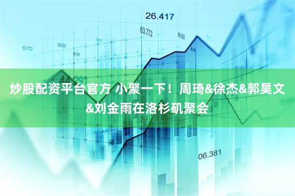 炒股配资平台官方 小聚一下！周琦&徐杰&郭昊文&刘金雨在洛杉矶聚会