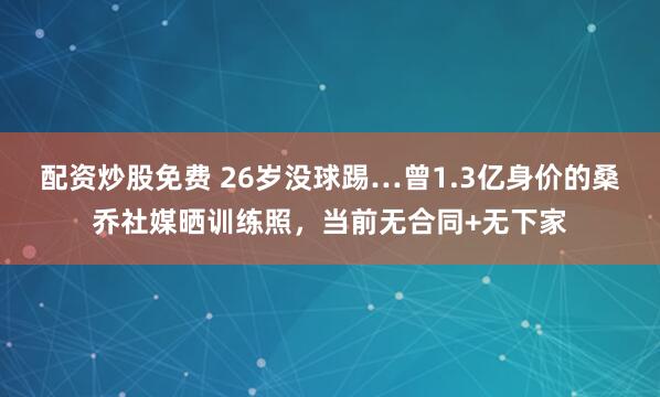 配资炒股免费 26岁没球踢…曾1.3亿身价的桑乔社媒晒训练照，当前无合同+无下家