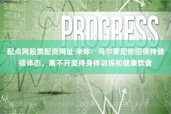 配点网股票配资网址 米体：马尔蒂尼依旧保持健硕体态，离不开坚持身体训练和健康饮食